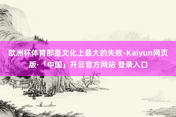 欧洲杯体育那是文化上最大的失败-Kaiyun网页版·「中国」开云官方网站 登录入口