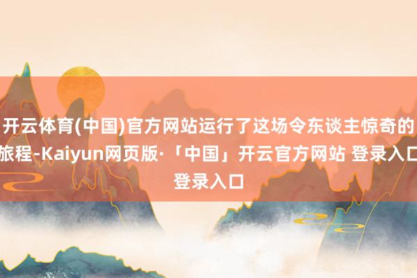 开云体育(中国)官方网站运行了这场令东谈主惊奇的旅程-Kaiyun网页版·「中国」开云官方网站 登录入口