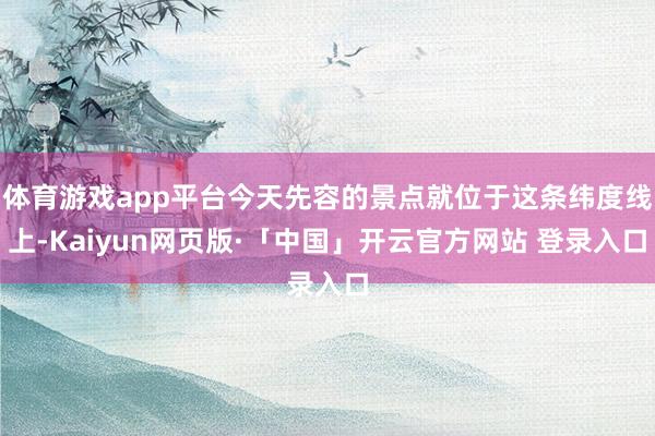 体育游戏app平台今天先容的景点就位于这条纬度线上-Kaiyun网页版·「中国」开云官方网站 登录入口