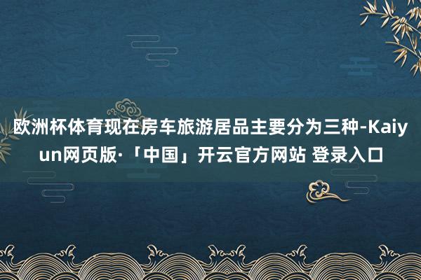 欧洲杯体育现在房车旅游居品主要分为三种-Kaiyun网页版·「中国」开云官方网站 登录入口