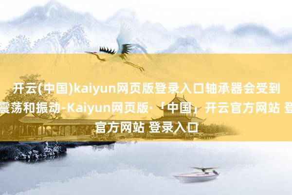 开云(中国)kaiyun网页版登录入口轴承器会受到更多的震荡和振动-Kaiyun网页版·「中国」开云官方网站 登录入口