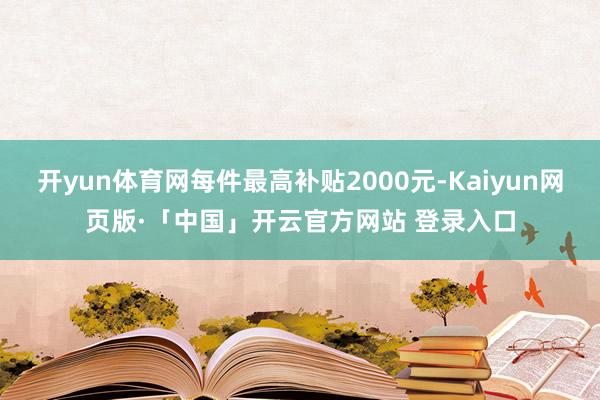 开yun体育网每件最高补贴2000元-Kaiyun网页版·「中国」开云官方网站 登录入口