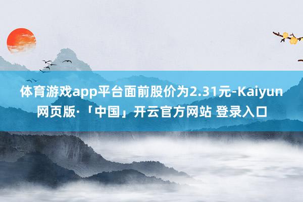 体育游戏app平台面前股价为2.31元-Kaiyun网页版·「中国」开云官方网站 登录入口